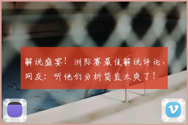 解说盛宴！洲际赛最佳解说评论，网友：听他们分析简直太爽了！