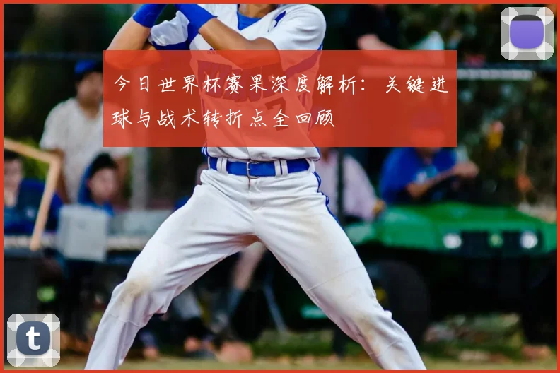 今日世界杯赛果深度解析：关键进球与战术转折点全回顾