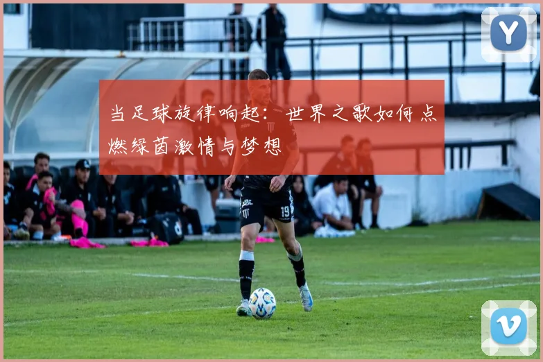 当足球旋律响起：世界之歌如何点燃绿茵激情与梦想