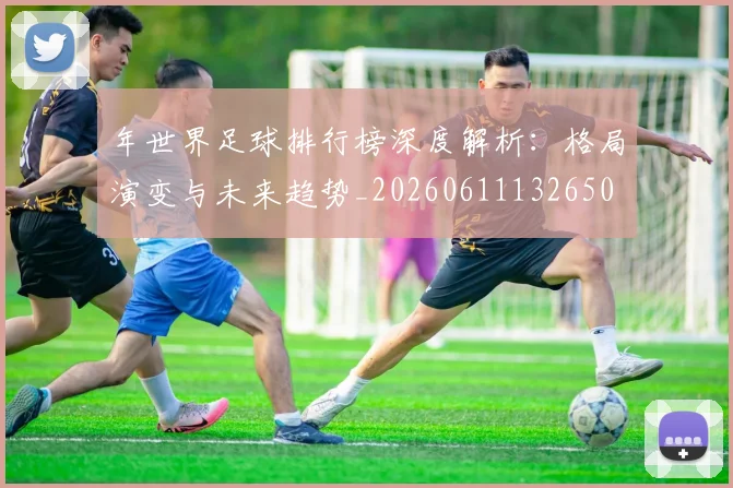 年世界足球排行榜深度解析：格局演变与未来趋势_20260611132650
