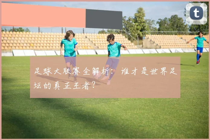 足球大联赛全解析：谁才是世界足坛的真正王者？