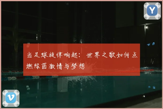 当足球旋律响起：世界之歌如何点燃绿茵激情与梦想