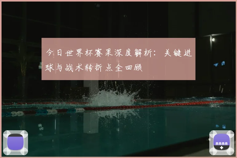 今日世界杯赛果深度解析：关键进球与战术转折点全回顾