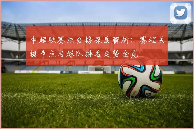 中超联赛积分榜深度解析：赛程关键节点与球队排名走势全览