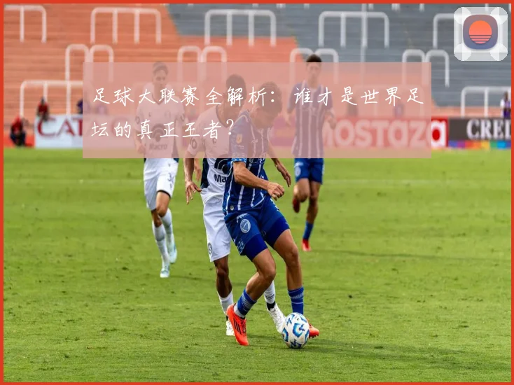 足球大联赛全解析：谁才是世界足坛的真正王者？